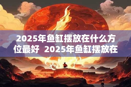 2025年鱼缸摆放在什么方位最好  2025年鱼缸摆放在哪招财