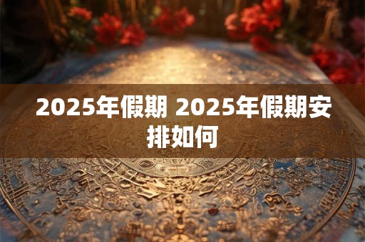 2025年假期 2025年假期安排如何