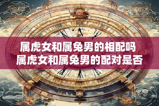 属虎女和属兔男的相配吗 属虎女和属兔男的配对是否得宜