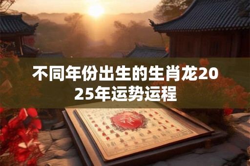 不同年份出生的生肖龙2025年运势运程