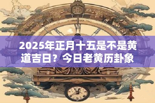 2025年正月十五是不是黄道吉日？今日老黄历卦象