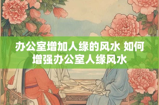 办公室增加人缘的风水 如何增强办公室人缘风水