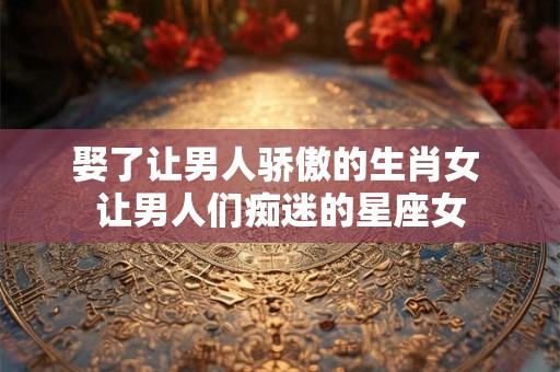 娶了让男人骄傲的生肖女 让男人们痴迷的星座女 娶了让男人骄傲的生肖女 让男人们痴迷的星座女