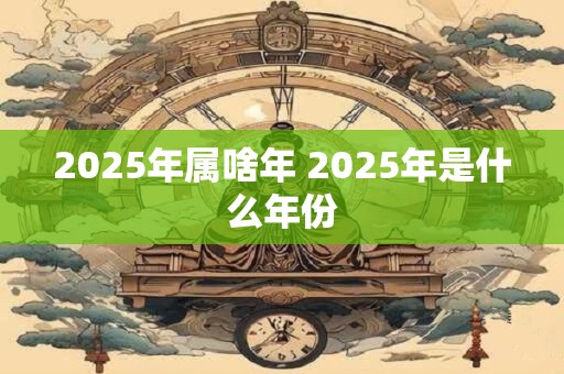 2025年属啥年 2025年是什么年份