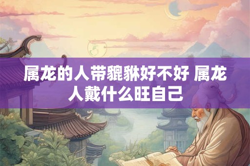 属龙的人带貔貅好不好 属龙人戴什么旺自己