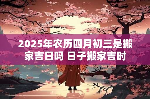 2025年农历四月初三是搬家吉日吗 日子搬家吉时