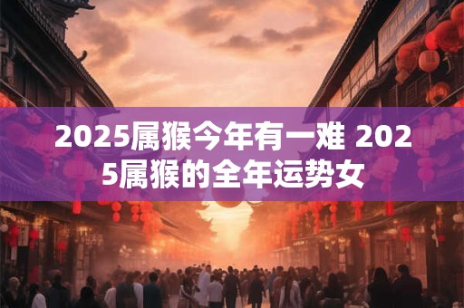 2025属猴今年有一难 2025属猴的全年运势女