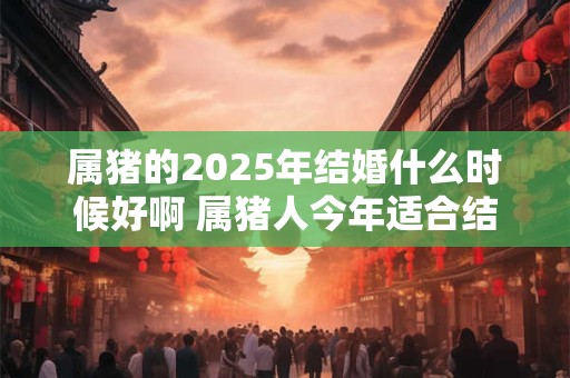 属猪的2025年结婚什么时候好啊 属猪人今年适合结婚吗