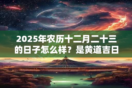 2025年农历十二月二十三的日子怎么样？是黄道吉日吗？