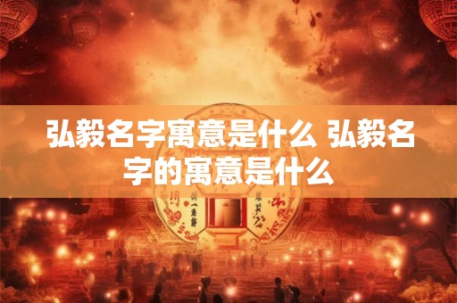 弘毅名字寓意是什么 弘毅名字的寓意是什么