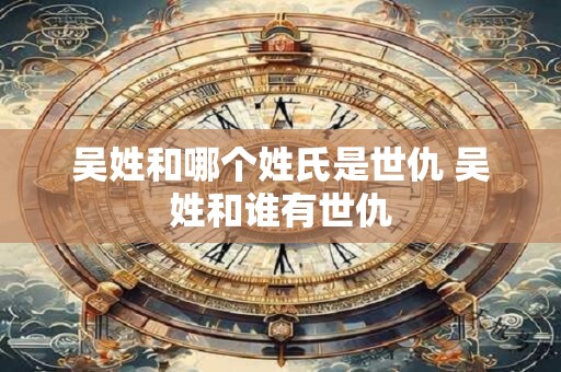 吴姓和哪个姓氏是世仇 吴姓和谁有世仇 吴姓和哪个姓氏是世仇 吴姓和谁有世仇