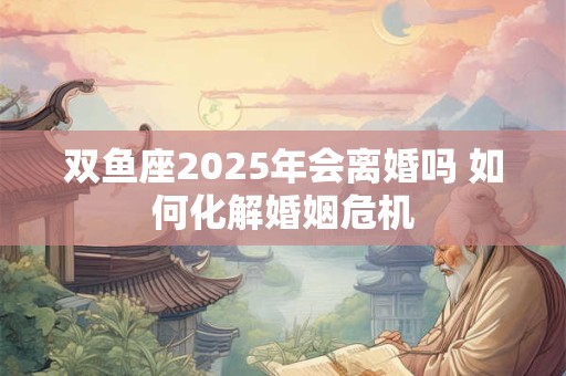 双鱼座2025年会离婚吗 如何化解婚姻危机