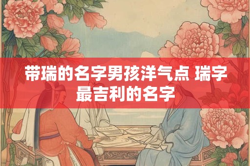 带瑞的名字男孩洋气点 瑞字最吉利的名字