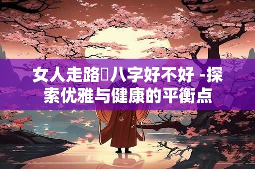 女人走路內八字好不好 -探索优雅与健康的平衡点