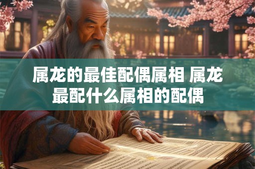 属龙的最佳配偶属相 属龙最配什么属相的配偶 属龙的最佳配偶属相 属龙最配什么属相的配偶