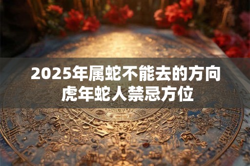 2025年属蛇不能去的方向 虎年蛇人禁忌方位