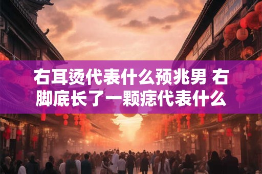 右耳烫代表什么预兆男 右脚底长了一颗痣代表什么