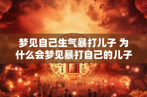 梦见自己生气暴打儿子 为什么会梦见暴打自己的儿子