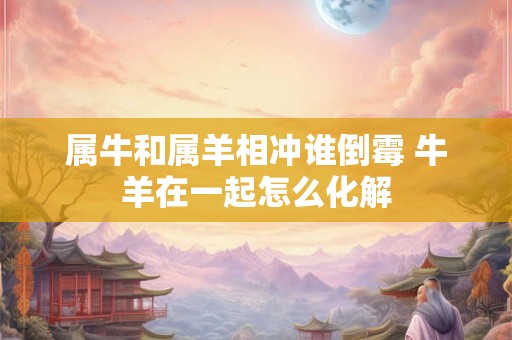 属牛和属羊相冲谁倒霉 牛羊在一起怎么化解
