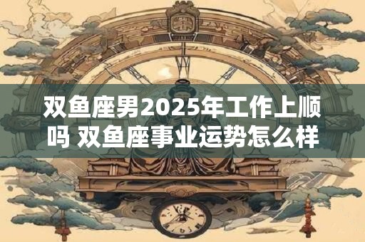 双鱼座男2025年工作上顺吗 双鱼座事业运势怎么样