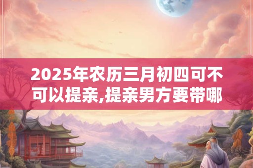 2025年农历三月初四可不可以提亲,提亲男方要带哪些礼物？