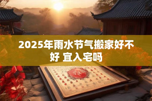 2025年雨水节气搬家好不好 宜入宅吗