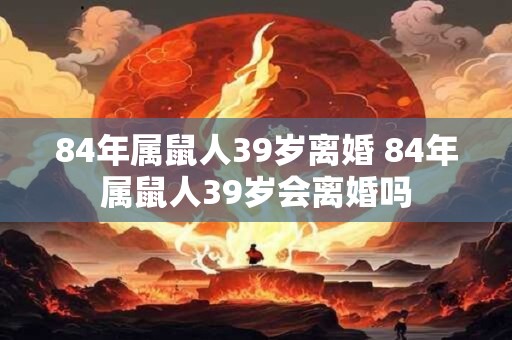 84年属鼠人39岁离婚 84年属鼠人39岁会离婚吗