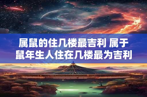 属鼠的住几楼最吉利 属于鼠年生人住在几楼最为吉利 属鼠的住几楼最吉利 属于鼠年生人住在几楼最为吉利