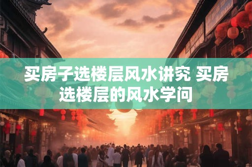 买房子选楼层风水讲究 买房选楼层的风水学问