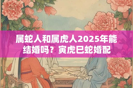 属蛇人和属虎人2025年能结婚吗？寅虎巳蛇婚配