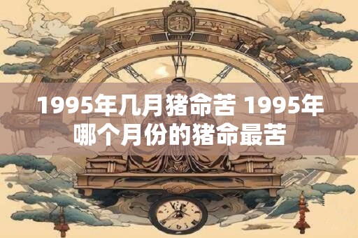 1995年几月猪命苦 1995年哪个月份的猪命最苦