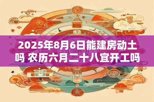 2025年8月6日能建房动土吗 农历六月二十八宜开工吗