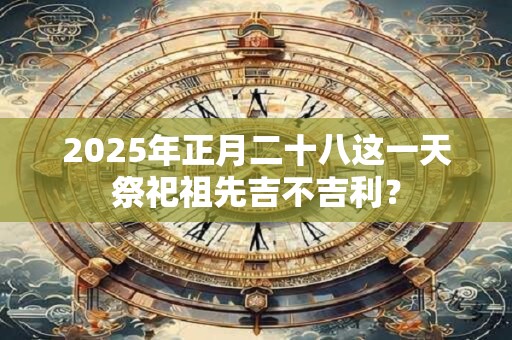 2025年正月二十八这一天祭祀祖先吉不吉利？