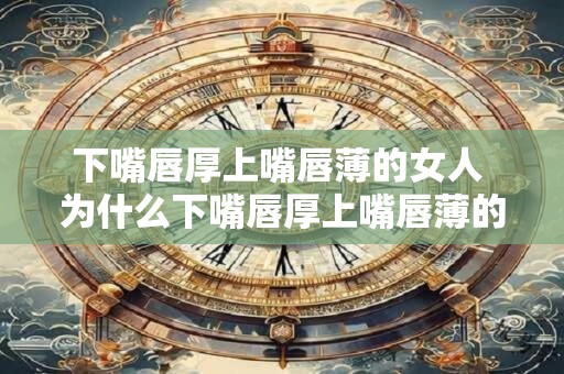 下嘴唇厚上嘴唇薄的女人 为什么下嘴唇厚上嘴唇薄的女人更具吸引力