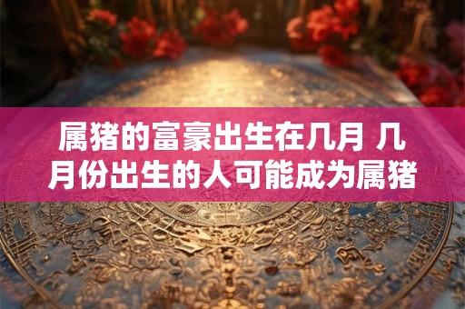 属猪的富豪出生在几月 几月份出生的人可能成为属猪的富豪