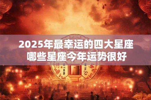 2025年最幸运的四大星座 哪些星座今年运势很好