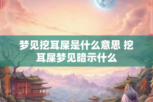 梦见挖耳屎是什么意思 挖耳屎梦见暗示什么