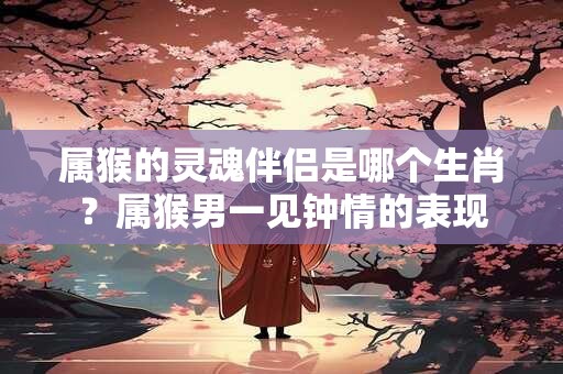 属猴的灵魂伴侣是哪个生肖？属猴男一见钟情的表现