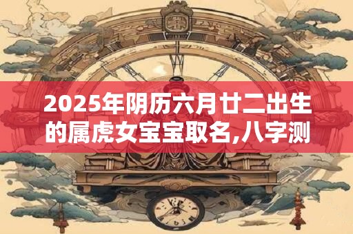 2025年阴历六月廿二出生的属虎女宝宝取名,八字测算