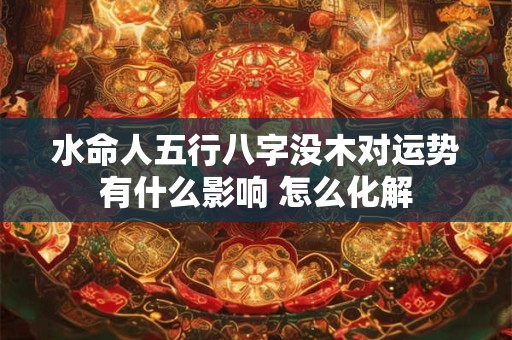 水命人五行八字没木对运势有什么影响 怎么化解