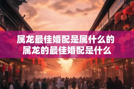 属龙最佳婚配是属什么的 属龙的最佳婚配是什么