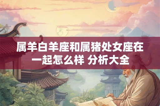 属羊白羊座和属猪处女座在一起怎么样 分析大全