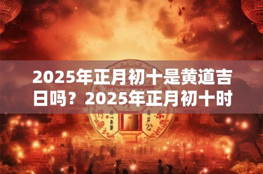 2025年正月初十是黄道吉日吗?2025年正月初十时辰吉凶一览表 2025年正月初十是黄道吉日吗?2025年正月初十时辰吉凶一览表