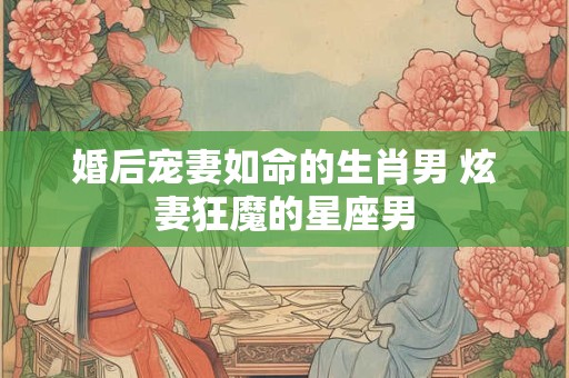 婚后宠妻如命的生肖男 炫妻狂魔的星座男 婚后宠妻如命的生肖男 炫妻狂魔的星座男