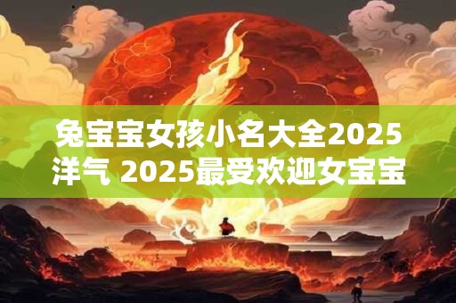 兔宝宝女孩小名大全2025洋气 2025最受欢迎女宝宝小名集锦 兔宝宝女孩小名大全2025洋气 2025最受欢迎女宝宝小名集锦