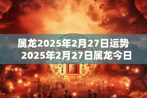 属龙2025年2月27日运势  2025年2月27日属龙今日运势