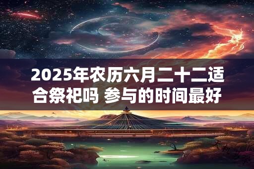 2025年农历六月二十二适合祭祀吗 参与的时间最好是什么