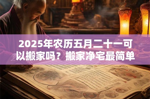 2025年农历五月二十一可以搬家吗？搬家净宅最简单的方法