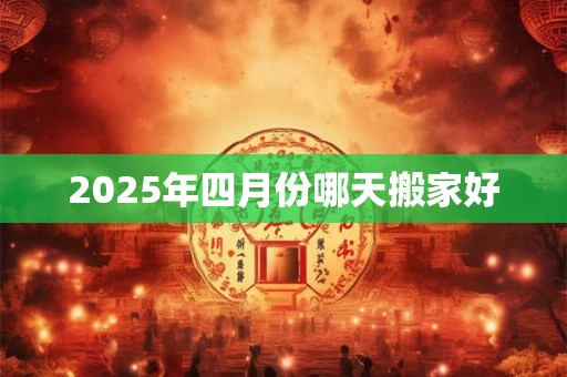 2025年四月份哪天搬家好 2025年四月份哪天搬家好