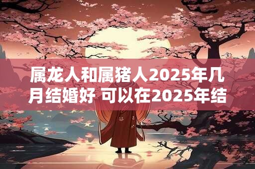 属龙人和属猪人2025年几月结婚好 可以在2025年结婚吗